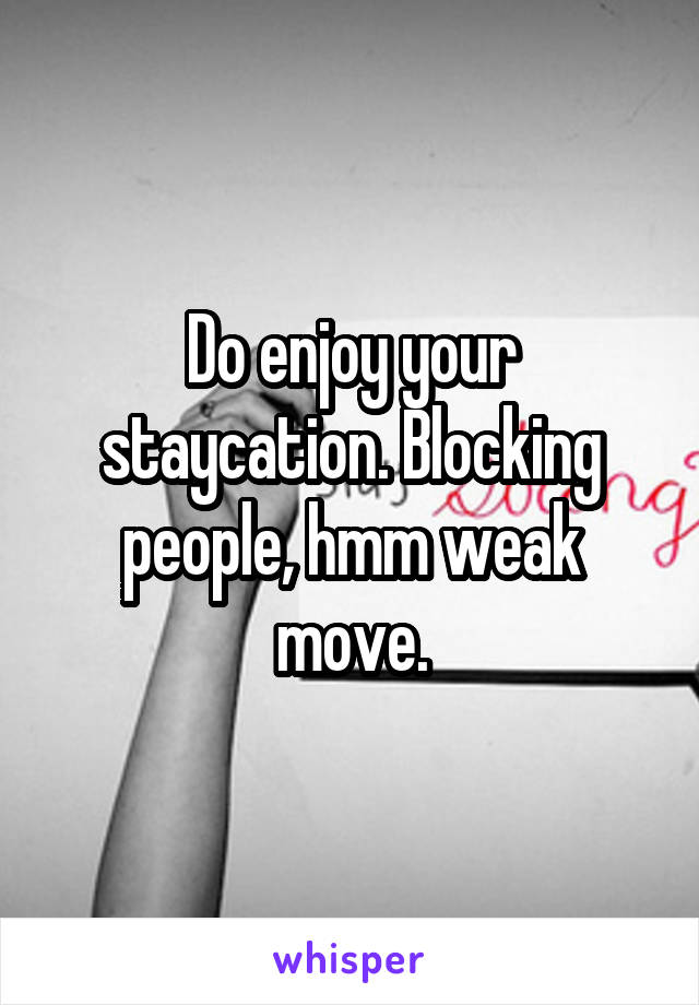 Do enjoy your staycation. Blocking people, hmm weak move.