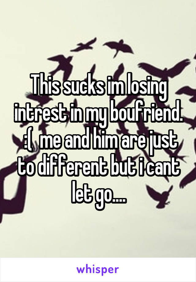 This sucks im losing intrest in my boufriend.  :(  me and him are just to different but i cant let go....