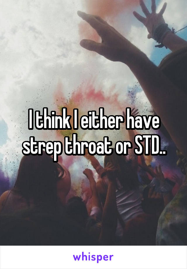 I think I either have strep throat or STD..