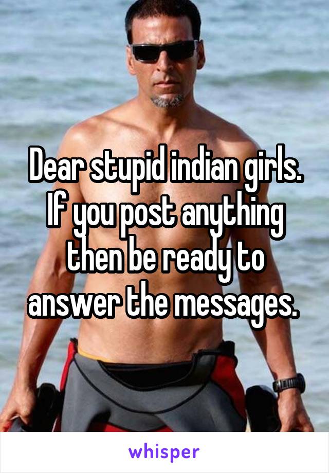 Dear stupid indian girls.
If you post anything then be ready to answer the messages. 