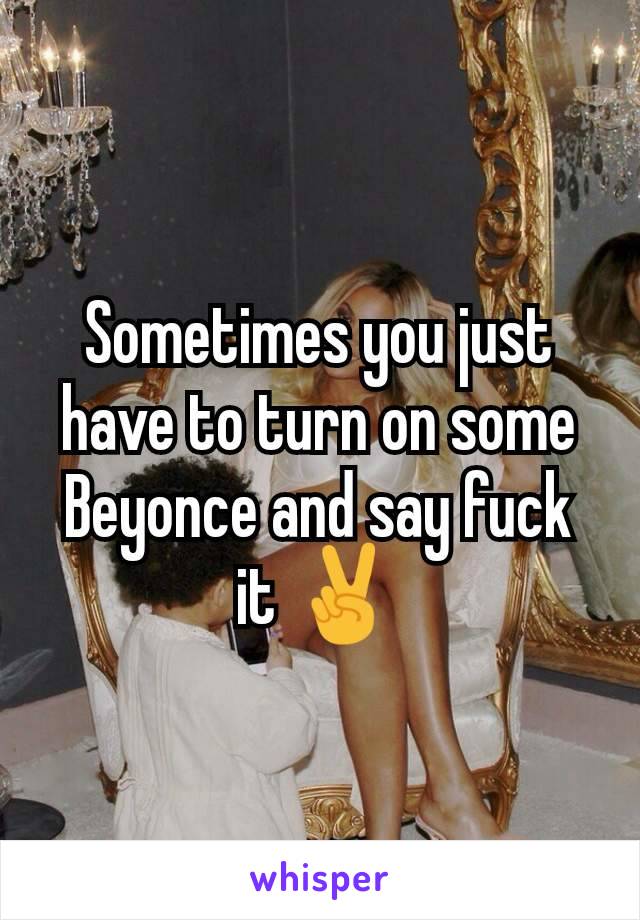 Sometimes you just have to turn on some Beyonce and say fuck it ✌