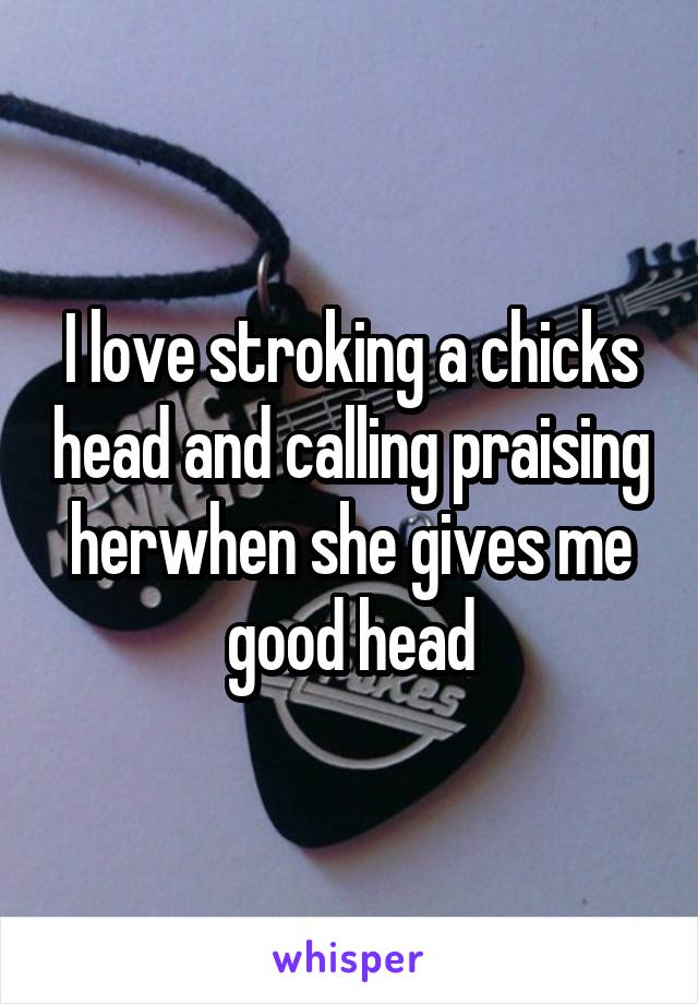 I love stroking a chicks head and calling praising herwhen she gives me good head