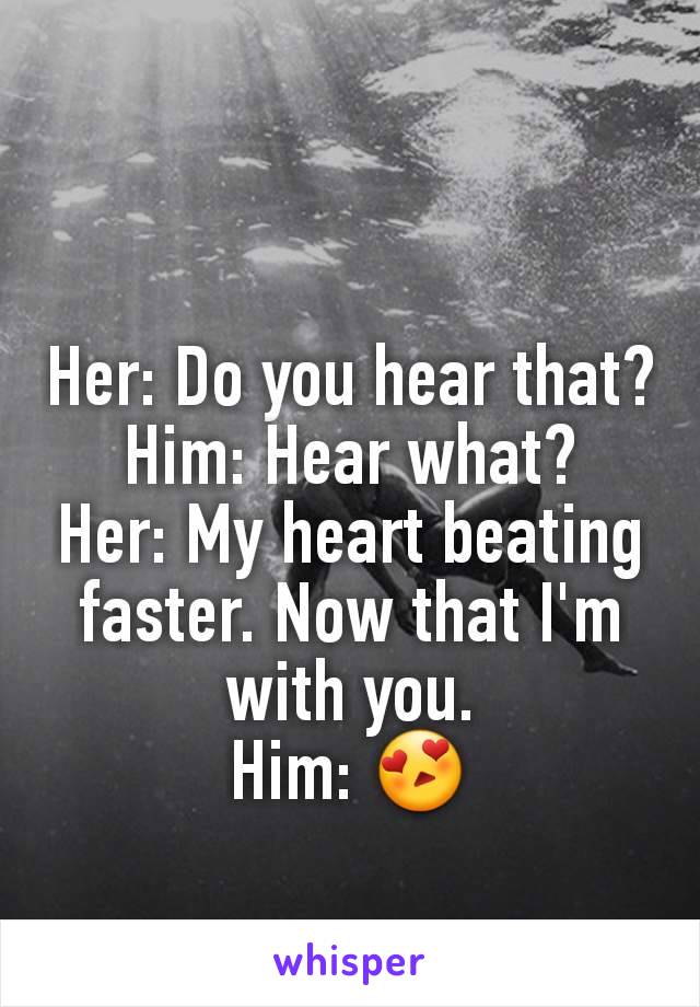 Her: Do you hear that?
Him: Hear what?
Her: My heart beating faster. Now that I'm with you.
Him: 😍