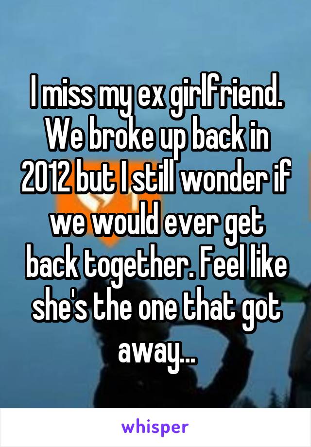 I miss my ex girlfriend. We broke up back in 2012 but I still wonder if we would ever get back together. Feel like she's the one that got away...