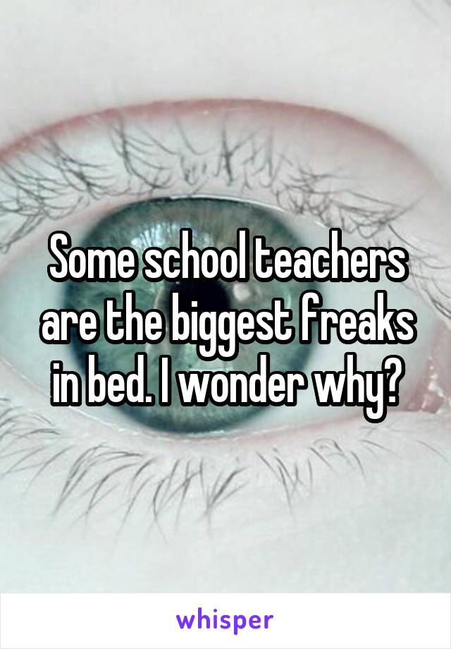 Some school teachers are the biggest freaks in bed. I wonder why?