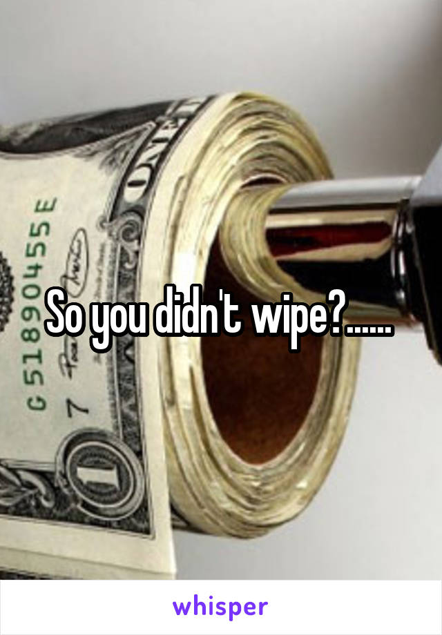 So you didn't wipe?...... 
