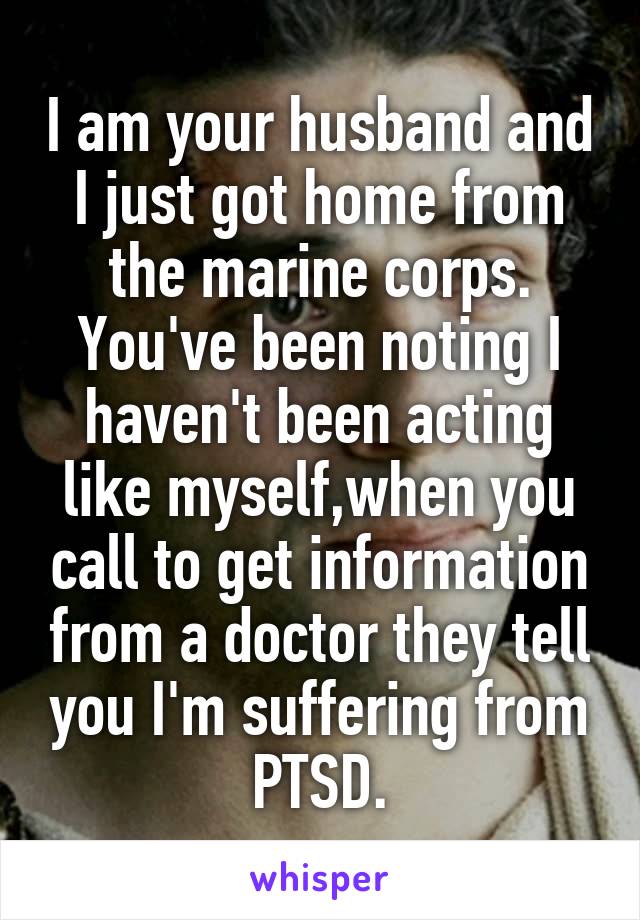 I am your husband and I just got home from the marine corps. You've been noting I haven't been acting like myself,when you call to get information from a doctor they tell you I'm suffering from PTSD.