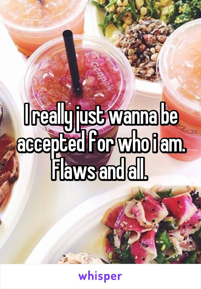 I really just wanna be accepted for who i am. Flaws and all. 