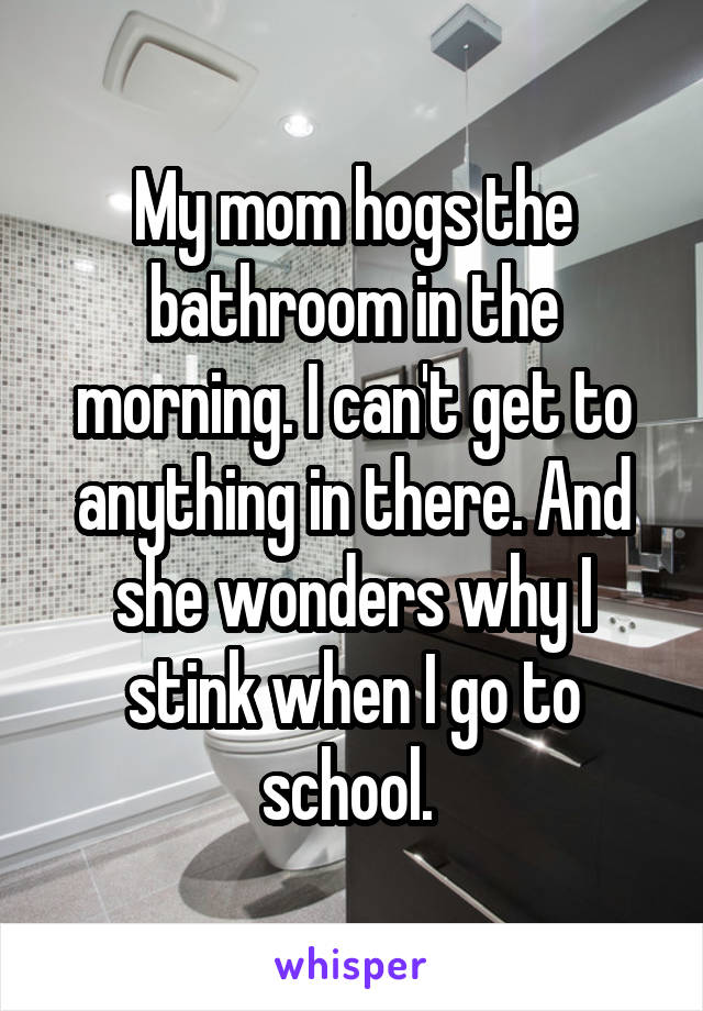 My mom hogs the bathroom in the morning. I can't get to anything in there. And she wonders why I stink when I go to school. 