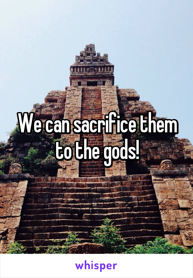 We can sacrifice them to the gods!