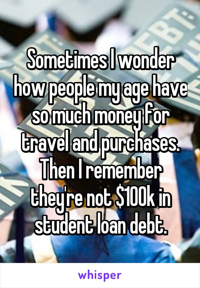 Sometimes I wonder how people my age have so much money for travel and purchases.
Then I remember they're not $100k in student loan debt.