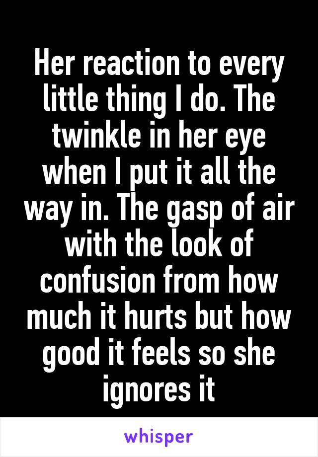 Her reaction to every little thing I do. The twinkle in her eye when I put it all the way in. The gasp of air with the look of confusion from how much it hurts but how good it feels so she ignores it