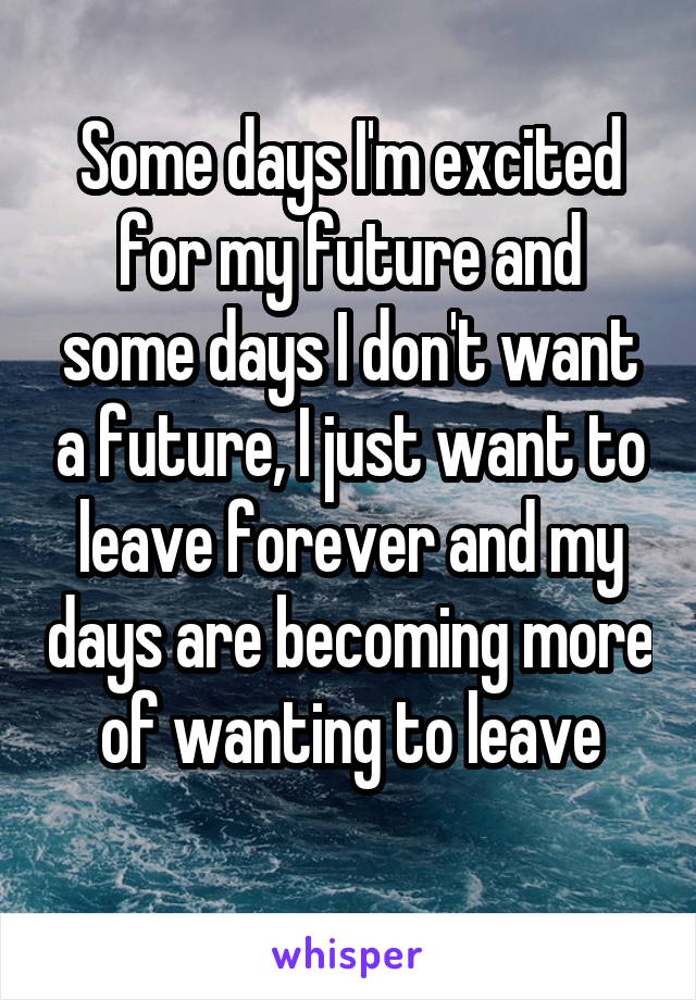 Some days I'm excited for my future and some days I don't want a future, I just want to leave forever and my days are becoming more of wanting to leave
