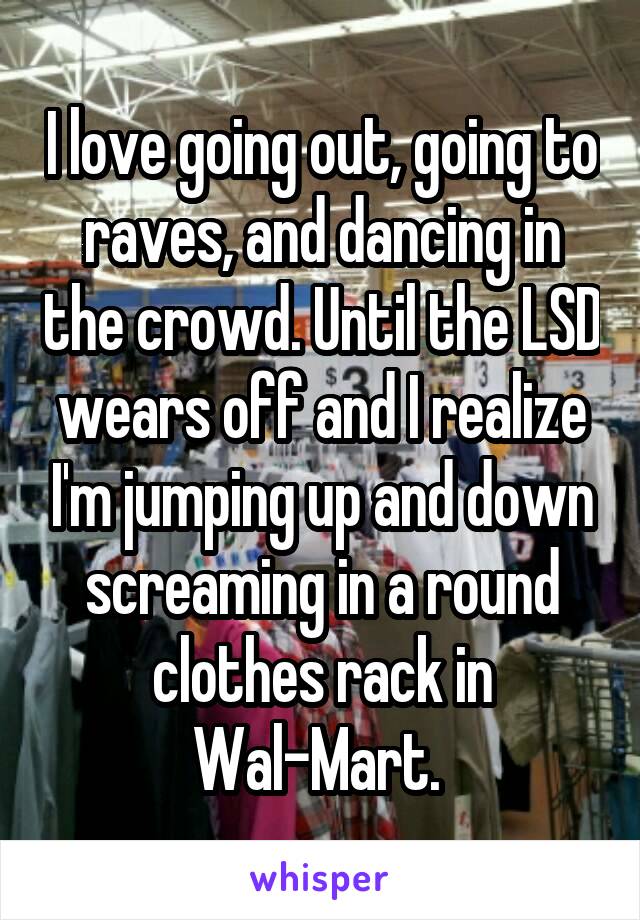 I love going out, going to raves, and dancing in the crowd. Until the LSD wears off and I realize I'm jumping up and down screaming in a round clothes rack in Wal-Mart. 