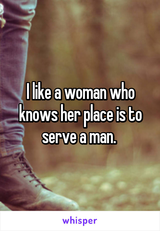 I like a woman who knows her place is to serve a man. 