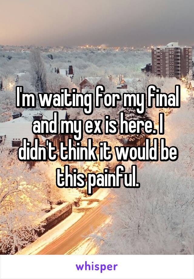 I'm waiting for my final and my ex is here. I didn't think it would be this painful.