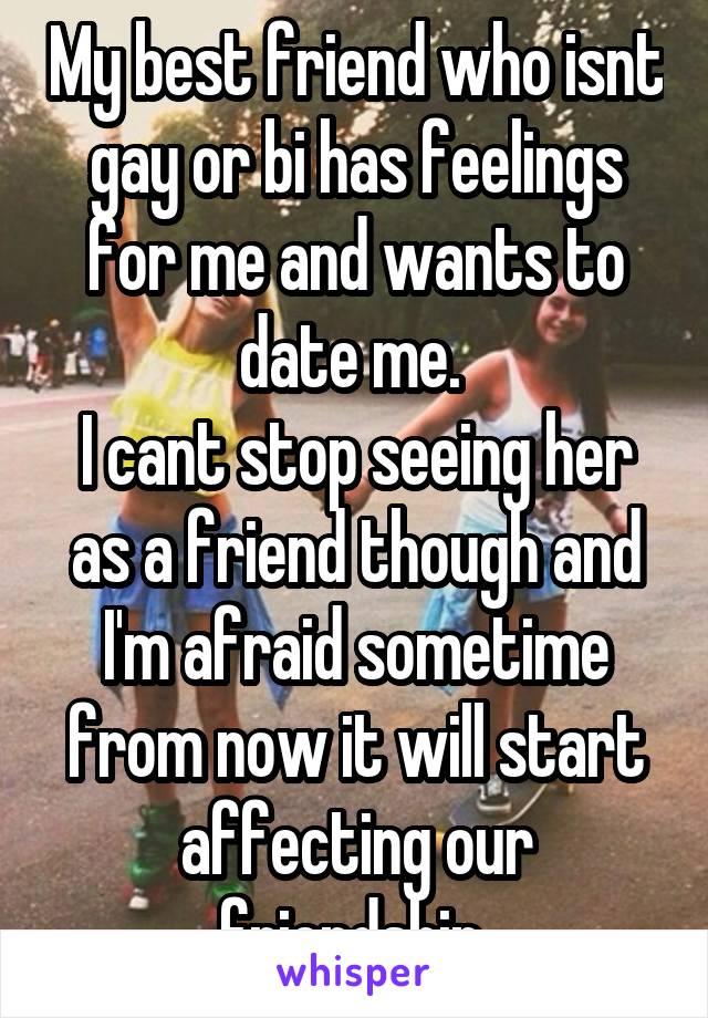 My best friend who isnt gay or bi has feelings for me and wants to date me. 
I cant stop seeing her as a friend though and I'm afraid sometime from now it will start affecting our friendship 