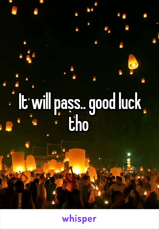 It will pass.. good luck tho 
