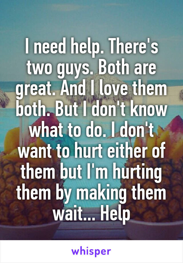 I need help. There's two guys. Both are great. And I love them both. But I don't know what to do. I don't want to hurt either of them but I'm hurting them by making them wait... Help
