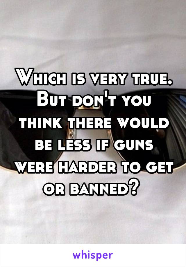 Which is very true. But don't you think there would be less if guns were harder to get or banned? 