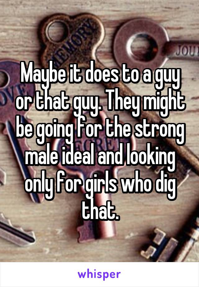 Maybe it does to a guy or that guy. They might be going for the strong male ideal and looking only for girls who dig that.