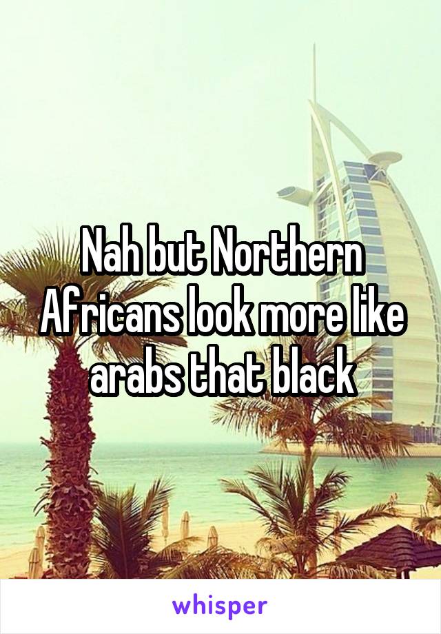 Nah but Northern Africans look more like arabs that black