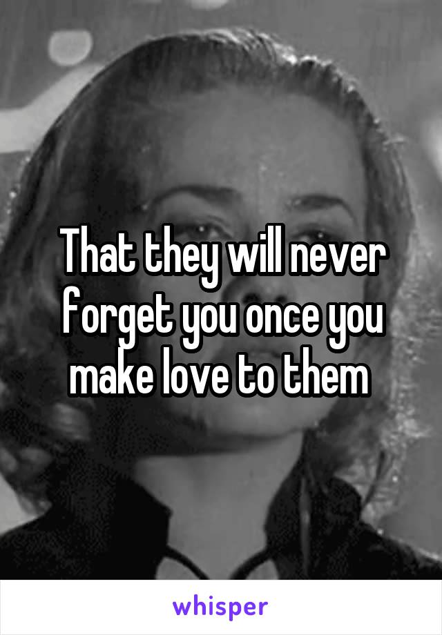 That they will never forget you once you make love to them 