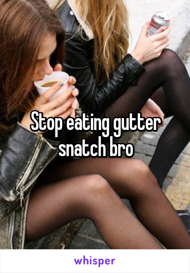 Stop eating gutter snatch bro