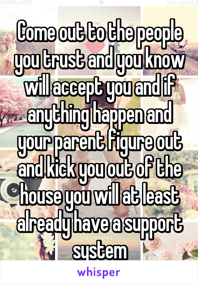 Come out to the people you trust and you know will accept you and if anything happen and your parent figure out and kick you out of the house you will at least already have a support system