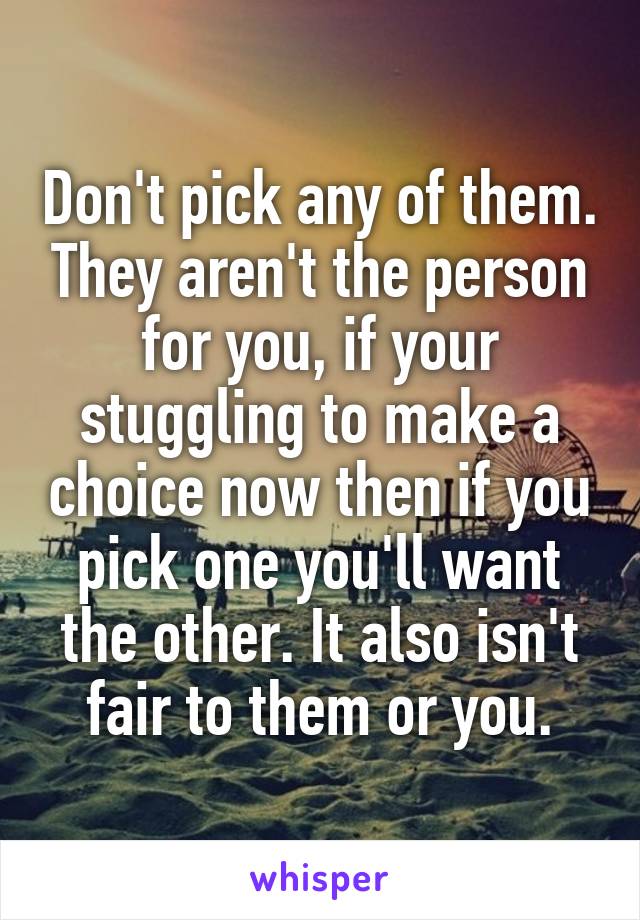 Don't pick any of them. They aren't the person for you, if your stuggling to make a choice now then if you pick one you'll want the other. It also isn't fair to them or you.