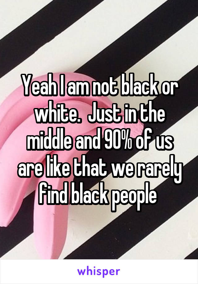 Yeah I am not black or white.  Just in the middle and 90% of us are like that we rarely find black people 