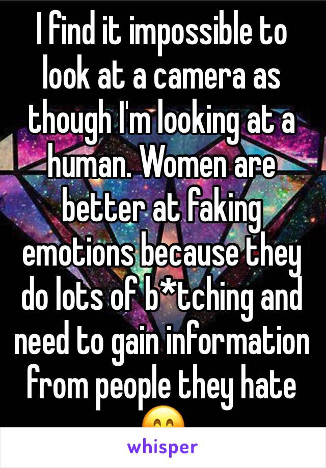 I find it impossible to look at a camera as though I'm looking at a human. Women are better at faking emotions because they do lots of b*tching and need to gain information from people they hate 😊