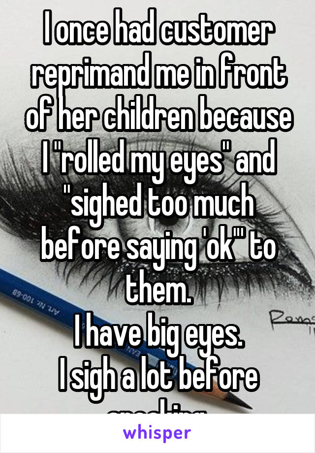 I once had customer reprimand me in front of her children because I "rolled my eyes" and "sighed too much before saying 'ok'" to them.
I have big eyes.
I sigh a lot before speaking.