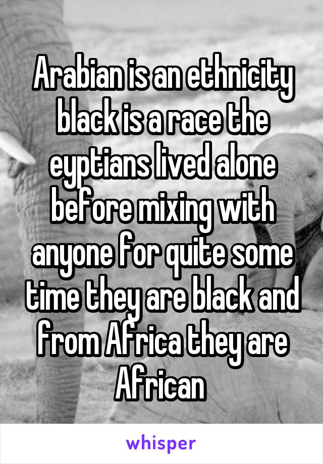 Arabian is an ethnicity black is a race the eyptians lived alone before mixing with anyone for quite some time they are black and from Africa they are African 