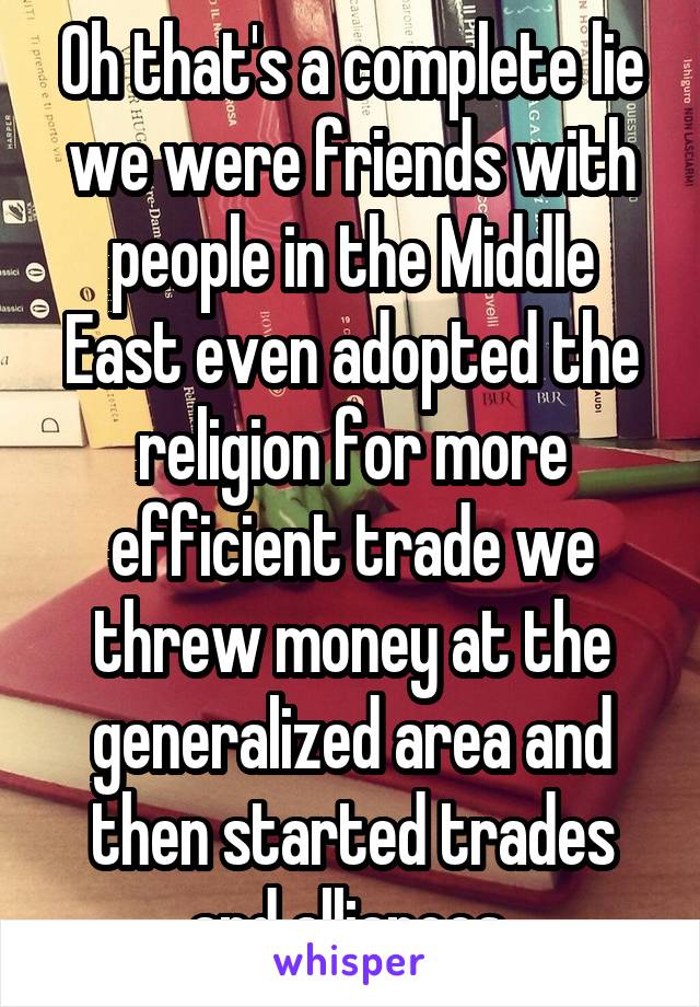 Oh that's a complete lie we were friends with people in the Middle East even adopted the religion for more efficient trade we threw money at the generalized area and then started trades and alliances 