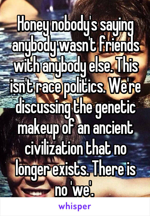 Honey nobody's saying anybody wasn't friends with anybody else. This isn't race politics. We're discussing the genetic makeup of an ancient civilization that no longer exists. There is no 'we'. 