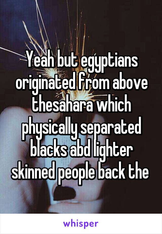 Yeah but egyptians originated from above thesahara which physically separated blacks abd lighter skinned people back the 