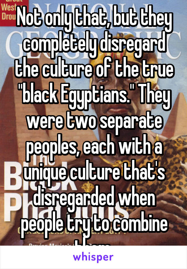 Not only that, but they completely disregard the culture of the true "black Egyptians." They were two separate peoples, each with a unique culture that's disregarded when people try to combine them.