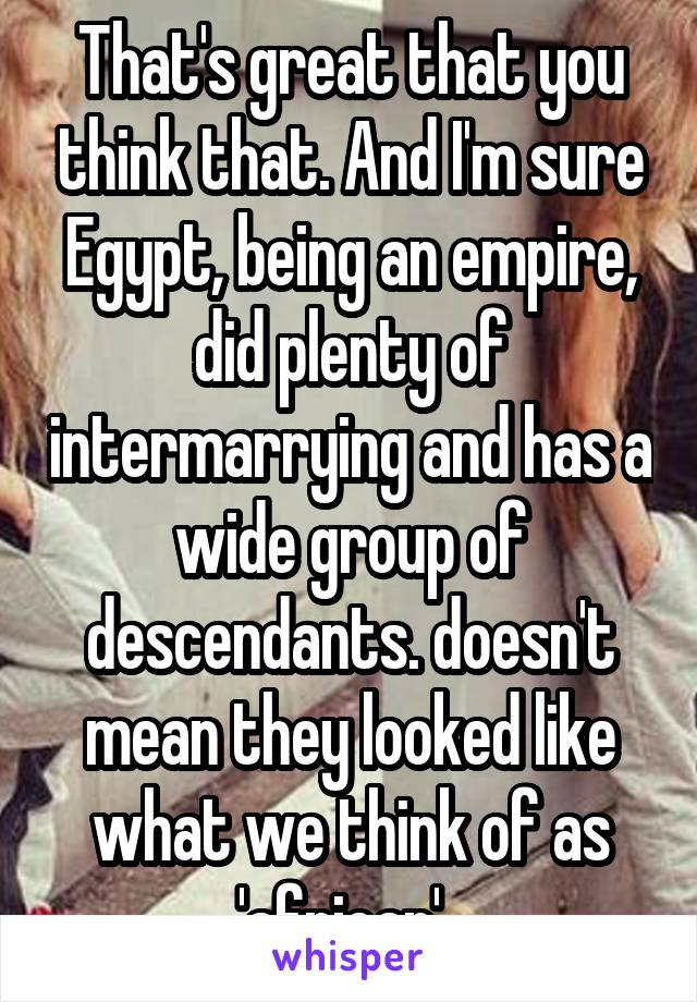 That's great that you think that. And I'm sure Egypt, being an empire, did plenty of intermarrying and has a wide group of descendants. doesn't mean they looked like what we think of as 'african'. 