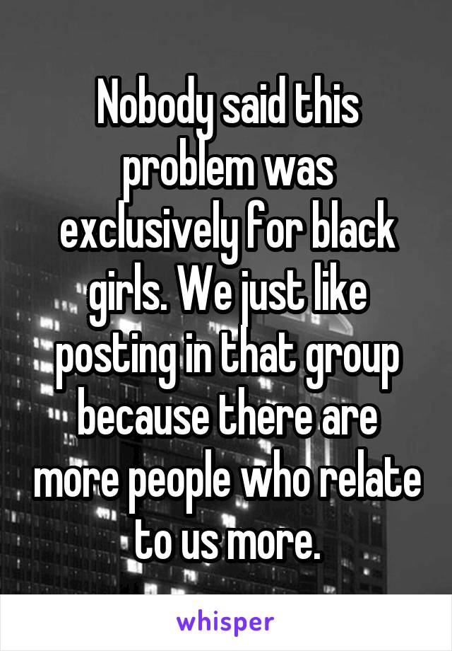 Nobody said this problem was exclusively for black girls. We just like posting in that group because there are more people who relate to us more.