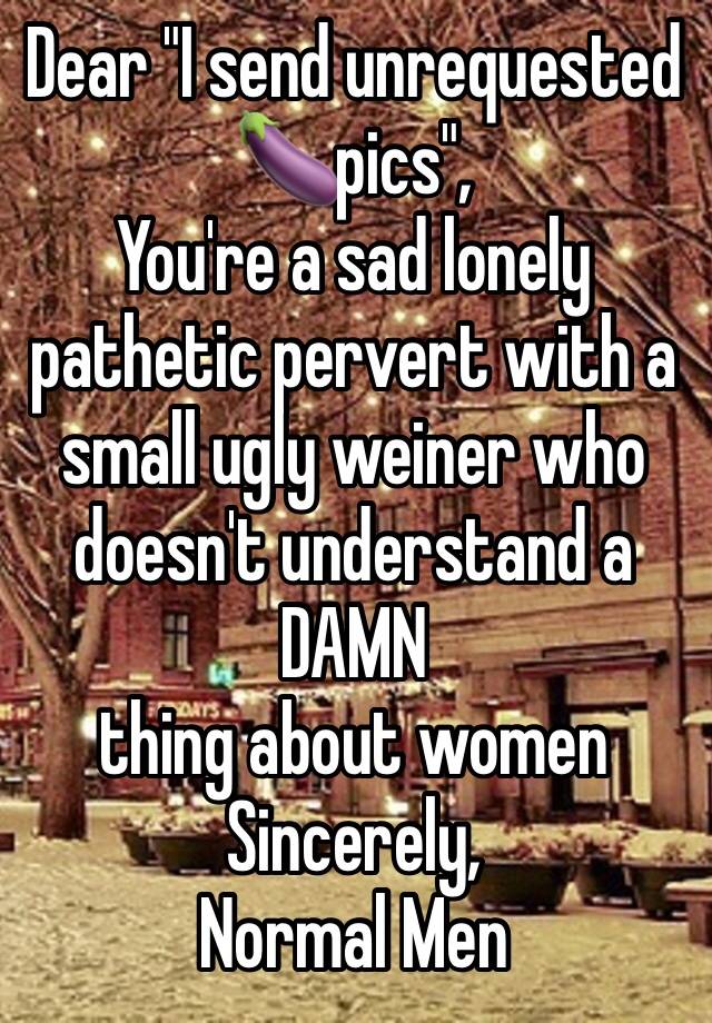 Dear "I send unrequested 🍆pics",
You're a sad lonely pathetic pervert with a small ugly weiner who doesn't understand a
DAMN
thing about women 
Sincerely,
Normal Men