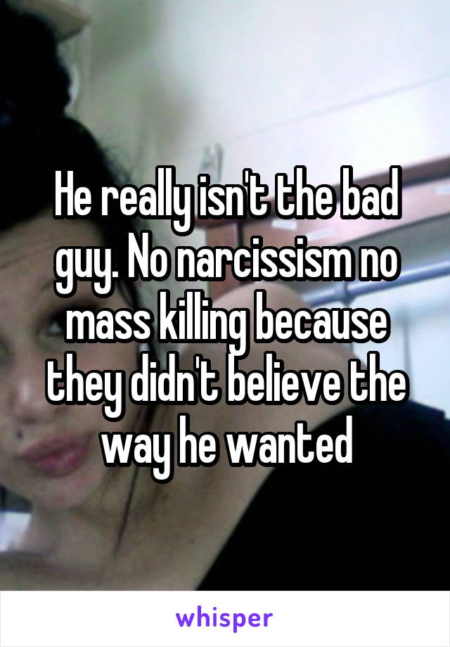 He really isn't the bad guy. No narcissism no mass killing because they didn't believe the way he wanted