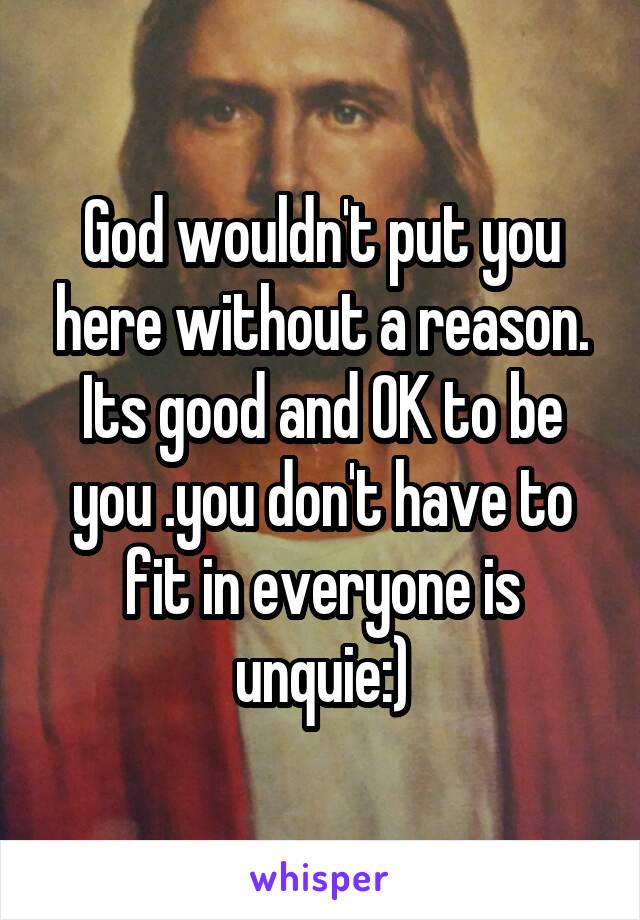  God wouldn't put you here without a reason. Its good and OK to be you .you don't have to fit in everyone is unquie:)