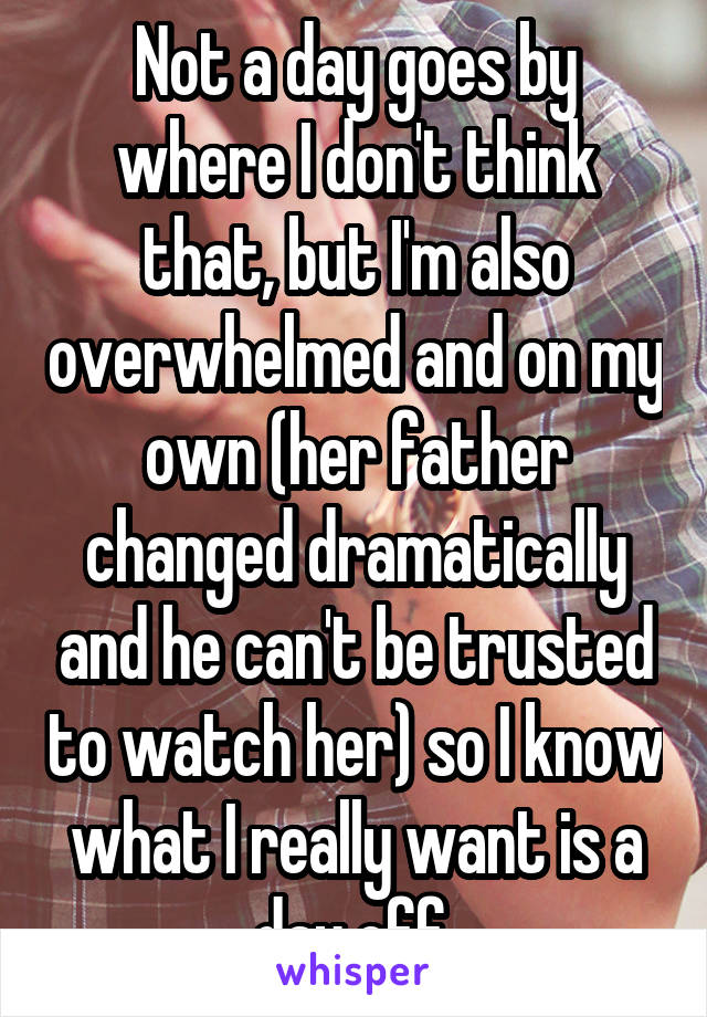 Not a day goes by where I don't think that, but I'm also overwhelmed and on my own (her father changed dramatically and he can't be trusted to watch her) so I know what I really want is a day off 