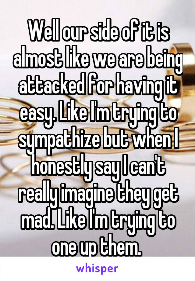 Well our side of it is almost like we are being attacked for having it easy. Like I'm trying to sympathize but when I honestly say I can't really imagine they get mad. Like I'm trying to one up them. 