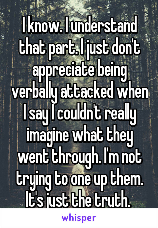 I know. I understand that part. I just don't appreciate being verbally attacked when I say I couldn't really imagine what they went through. I'm not trying to one up them. It's just the truth. 