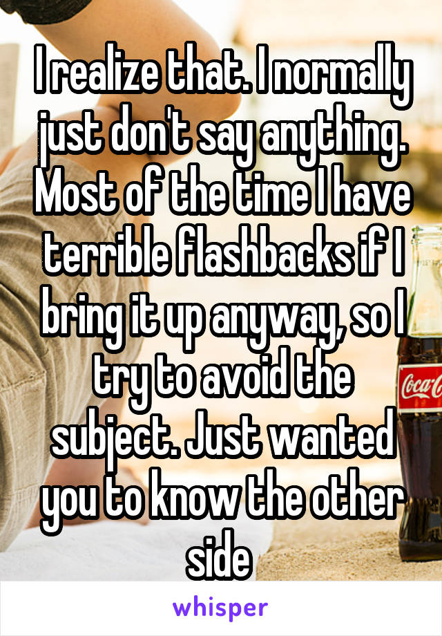 I realize that. I normally just don't say anything. Most of the time I have terrible flashbacks if I bring it up anyway, so I try to avoid the subject. Just wanted you to know the other side 