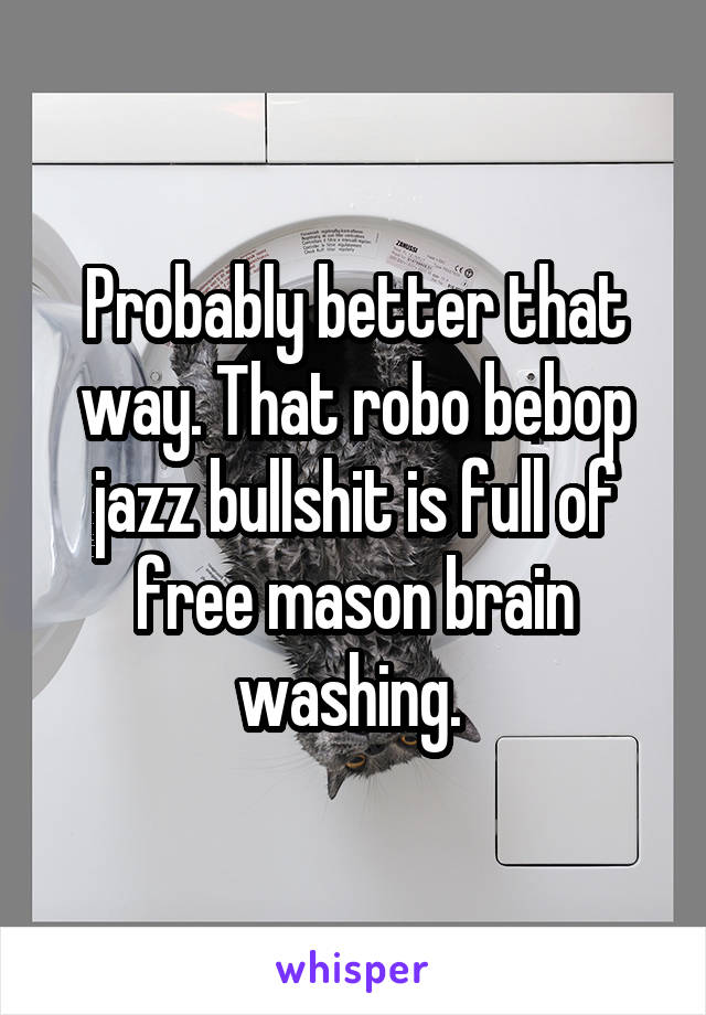 Probably better that way. That robo bebop jazz bullshit is full of free mason brain washing. 