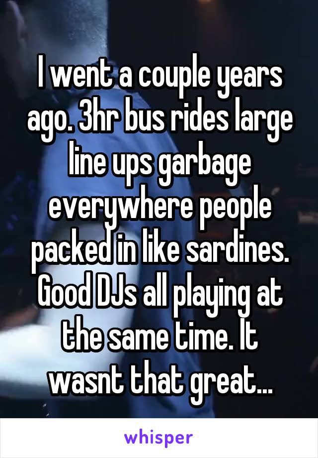 I went a couple years ago. 3hr bus rides large line ups garbage everywhere people packed in like sardines. Good DJs all playing at the same time. It wasnt that great...