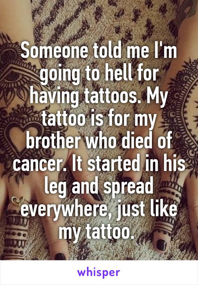 Someone told me I'm going to hell for having tattoos. My tattoo is for my brother who died of cancer. It started in his leg and spread everywhere, just like my tattoo. 